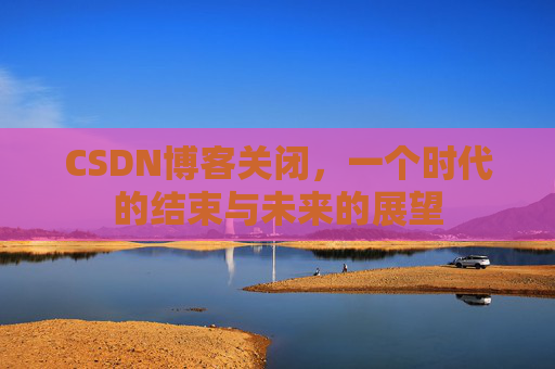 CSDN博客关闭，一个时代的结束与未来的展望